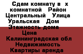 Сдам комнату в 3х-комнатной › Район ­ Центральный › Улица ­ Уральская › Дом ­ 2 › Этажность дома ­ 5 › Цена ­ 6 000 - Калининградская обл. Недвижимость » Квартиры аренда   